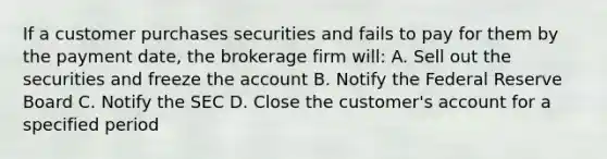 If a customer purchases securities and fails to pay for them by the payment date, the brokerage firm will: A. Sell out the securities and freeze the account B. Notify the Federal Reserve Board C. Notify the SEC D. Close the customer's account for a specified period