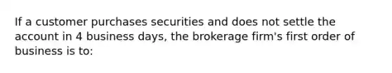 If a customer purchases securities and does not settle the account in 4 business days, the brokerage firm's first order of business is to: