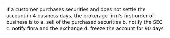 If a customer purchases securities and does not settle the account in 4 business days, the brokerage firm's first order of business is to a. sell of the purchased securities b. notify the SEC c. notify finra and the exchange d. freeze the account for 90 days