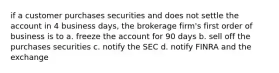 if a customer purchases securities and does not settle the account in 4 business days, the brokerage firm's first order of business is to a. freeze the account for 90 days b. sell off the purchases securities c. notify the SEC d. notify FINRA and the exchange