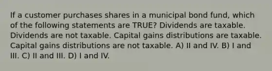 If a customer purchases shares in a municipal bond fund, which of the following statements are TRUE? Dividends are taxable. Dividends are not taxable. Capital gains distributions are taxable. Capital gains distributions are not taxable. A) II and IV. B) I and III. C) II and III. D) I and IV.