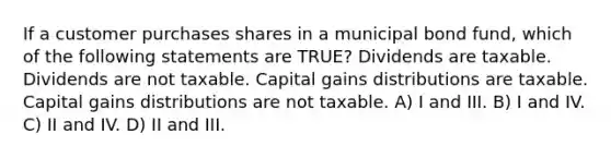 If a customer purchases shares in a municipal bond fund, which of the following statements are TRUE? Dividends are taxable. Dividends are not taxable. Capital gains distributions are taxable. Capital gains distributions are not taxable. A) I and III. B) I and IV. C) II and IV. D) II and III.