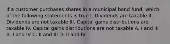 If a customer purchases shares in a municipal bond fund, which of the following statements is true I. Dividends are taxable II. Dividends are not taxable III. Capital gains distributions are taxable IV. Capital gains distributions are not taxable A. I and III B. I and IV C. II and III D. II and IV