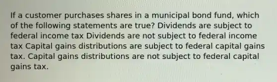 If a customer purchases shares in a municipal bond fund, which of the following statements are true? Dividends are subject to federal income tax Dividends are not subject to federal income tax Capital gains distributions are subject to federal capital gains tax. Capital gains distributions are not subject to federal capital gains tax.