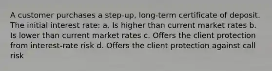 A customer purchases a step-up, long-term certificate of deposit. The initial interest rate: a. Is higher than current market rates b. Is lower than current market rates c. Offers the client protection from interest-rate risk d. Offers the client protection against call risk