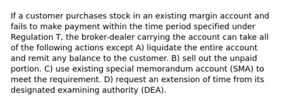 If a customer purchases stock in an existing margin account and fails to make payment within the time period specified under Regulation T, the broker-dealer carrying the account can take all of the following actions except A) liquidate the entire account and remit any balance to the customer. B) sell out the unpaid portion. C) use existing special memorandum account (SMA) to meet the requirement. D) request an extension of time from its designated examining authority (DEA).