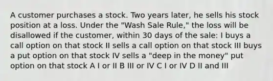 A customer purchases a stock. Two years later, he sells his stock position at a loss. Under the "Wash Sale Rule," the loss will be disallowed if the customer, within 30 days of the sale: I buys a call option on that stock II sells a call option on that stock III buys a put option on that stock IV sells a "deep in the money" put option on that stock A I or II B III or IV C I or IV D II and III