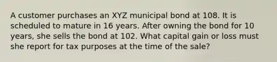 A customer purchases an XYZ municipal bond at 108. It is scheduled to mature in 16 years. After owning the bond for 10 years, she sells the bond at 102. What capital gain or loss must she report for tax purposes at the time of the sale?