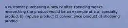 a customer purchasing a new tv after spending weeks researching the product would be an example of a a) specialty product b) impulse product c) convenience product d) shopping product