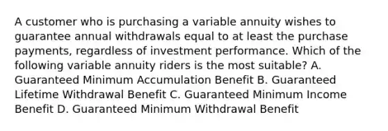 A customer who is purchasing a variable annuity wishes to guarantee annual withdrawals equal to at least the purchase payments, regardless of investment performance. Which of the following variable annuity riders is the most suitable? A. Guaranteed Minimum Accumulation Benefit B. Guaranteed Lifetime Withdrawal Benefit C. Guaranteed Minimum Income Benefit D. Guaranteed Minimum Withdrawal Benefit