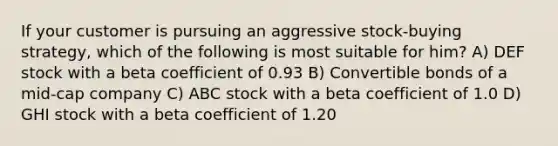 If your customer is pursuing an aggressive stock-buying strategy, which of the following is most suitable for him? A) DEF stock with a beta coefficient of 0.93 B) Convertible bonds of a mid-cap company C) ABC stock with a beta coefficient of 1.0 D) GHI stock with a beta coefficient of 1.20