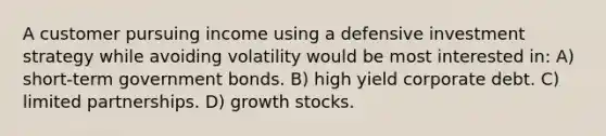 A customer pursuing income using a defensive investment strategy while avoiding volatility would be most interested in: A) short-term government bonds. B) high yield corporate debt. C) limited partnerships. D) growth stocks.