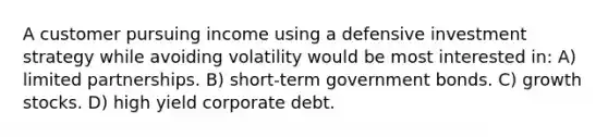 A customer pursuing income using a defensive investment strategy while avoiding volatility would be most interested in: A) limited partnerships. B) short-term government bonds. C) growth stocks. D) high yield corporate debt.