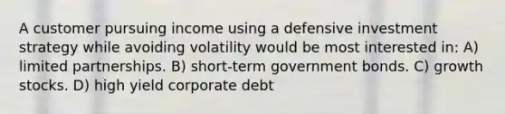 A customer pursuing income using a defensive investment strategy while avoiding volatility would be most interested in: A) limited partnerships. B) short-term government bonds. C) growth stocks. D) high yield corporate debt