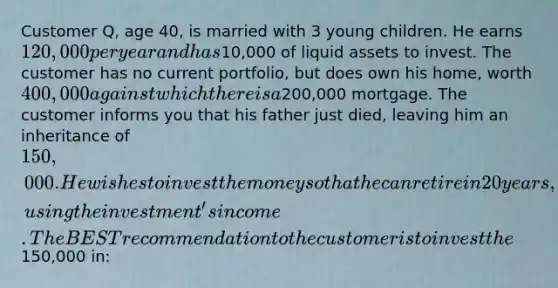 Customer Q, age 40, is married with 3 young children. He earns 120,000 per year and has10,000 of liquid assets to invest. The customer has no current portfolio, but does own his home, worth 400,000 against which there is a200,000 mortgage. The customer informs you that his father just died, leaving him an inheritance of 150,000. He wishes to invest the money so that he can retire in 20 years, using the investment's income. The BEST recommendation to the customer is to invest the150,000 in: