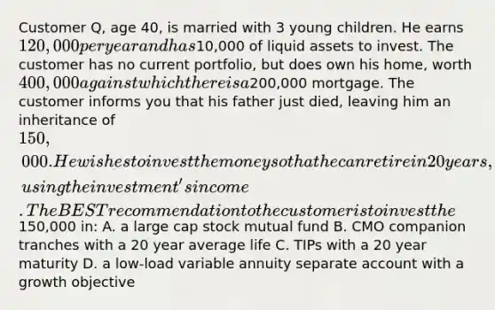 Customer Q, age 40, is married with 3 young children. He earns 120,000 per year and has10,000 of liquid assets to invest. The customer has no current portfolio, but does own his home, worth 400,000 against which there is a200,000 mortgage. The customer informs you that his father just died, leaving him an inheritance of 150,000. He wishes to invest the money so that he can retire in 20 years, using the investment's income. The BEST recommendation to the customer is to invest the150,000 in: A. a large cap stock mutual fund B. CMO companion tranches with a 20 year average life C. TIPs with a 20 year maturity D. a low-load variable annuity separate account with a growth objective