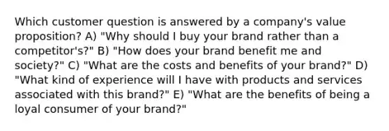 Which customer question is answered by a company's value proposition? A) "Why should I buy your brand rather than a competitor's?" B) "How does your brand benefit me and society?" C) "What are the costs and benefits of your brand?" D) "What kind of experience will I have with products and services associated with this brand?" E) "What are the benefits of being a loyal consumer of your brand?"