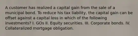 A customer has realized a capital gain from the sale of a municipal bond. To reduce his tax liability, the capital gain can be offset against a capital loss in which of the following investments? I. GOs II. Equity securities. III. Corporate bonds. IV. Collateralized mortgage obligation.