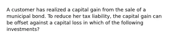 A customer has realized a capital gain from the sale of a municipal bond. To reduce her tax liability, the capital gain can be offset against a capital loss in which of the following investments?