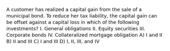 A customer has realized a capital gain from the sale of a municipal bond. To reduce her tax liability, the capital gain can be offset against a capital loss in which of the following investments? I. General obligations II. Equity securities III. Corporate bonds IV. Collateralized mortgage obligation A) I and II B) II and III C) I and III D) I, II, III, and IV