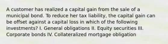 A customer has realized a capital gain from the sale of a municipal bond. To reduce her tax liability, the capital gain can be offset against a capital loss in which of the following investments? I. General obligations II. Equity securities III. Corporate bonds IV. Collateralized mortgage obligation