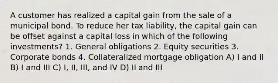 A customer has realized a capital gain from the sale of a municipal bond. To reduce her tax liability, the capital gain can be offset against a capital loss in which of the following investments? 1. General obligations 2. Equity securities 3. Corporate bonds 4. Collateralized mortgage obligation A) I and II B) I and III C) I, II, III, and IV D) II and III