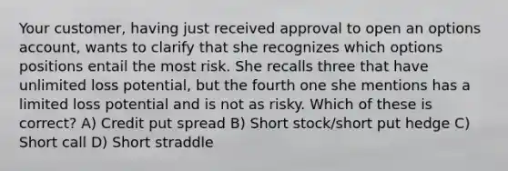 Your customer, having just received approval to open an options account, wants to clarify that she recognizes which options positions entail the most risk. She recalls three that have unlimited loss potential, but the fourth one she mentions has a limited loss potential and is not as risky. Which of these is correct? A) Credit put spread B) Short stock/short put hedge C) Short call D) Short straddle