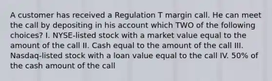 A customer has received a Regulation T margin call. He can meet the call by depositing in his account which TWO of the following choices? I. NYSE-listed stock with a market value equal to the amount of the call II. Cash equal to the amount of the call III. Nasdaq-listed stock with a loan value equal to the call IV. 50% of the cash amount of the call