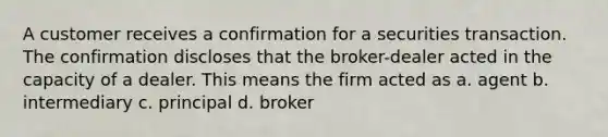 A customer receives a confirmation for a securities transaction. The confirmation discloses that the broker-dealer acted in the capacity of a dealer. This means the firm acted as a. agent b. intermediary c. principal d. broker