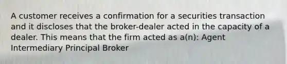 A customer receives a confirmation for a securities transaction and it discloses that the broker-dealer acted in the capacity of a dealer. This means that the firm acted as a(n): Agent Intermediary Principal Broker