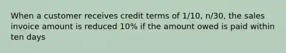 When a customer receives credit terms of 1/10, n/30, the sales invoice amount is reduced 10% if the amount owed is paid within ten days