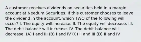 A customer receives dividends on securities held in a margin account at Needum Securities. If this customer chooses to leave the dividend in the account, which TWO of the following will occur? I. The equity will increase. II. The equity will decrease. III. The debit balance will increase. IV. The debit balance will decrease. (A) I and III (B) I and IV (C) II and III (D) II and IV