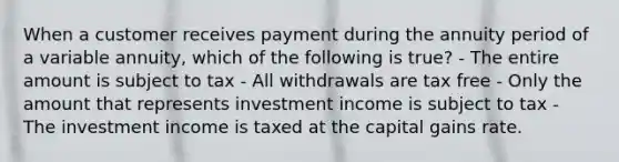 When a customer receives payment during the annuity period of a variable annuity, which of the following is true? - The entire amount is subject to tax - All withdrawals are tax free - Only the amount that represents investment income is subject to tax - The investment income is taxed at the capital gains rate.