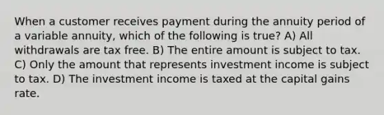 When a customer receives payment during the annuity period of a variable annuity, which of the following is true? A) All withdrawals are tax free. B) The entire amount is subject to tax. C) Only the amount that represents investment income is subject to tax. D) The investment income is taxed at the capital gains rate.