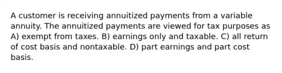 A customer is receiving annuitized payments from a variable annuity. The annuitized payments are viewed for tax purposes as A) exempt from taxes. B) earnings only and taxable. C) all return of cost basis and nontaxable. D) part earnings and part cost basis.