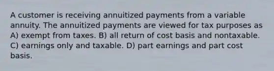 A customer is receiving annuitized payments from a variable annuity. The annuitized payments are viewed for tax purposes as A) exempt from taxes. B) all return of cost basis and nontaxable. C) earnings only and taxable. D) part earnings and part cost basis.