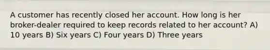 A customer has recently closed her account. How long is her broker-dealer required to keep records related to her account? A) 10 years B) Six years C) Four years D) Three years