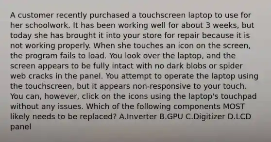 A customer recently purchased a touchscreen laptop to use for her schoolwork. It has been working well for about 3 weeks, but today she has brought it into your store for repair because it is not working properly. When she touches an icon on the screen, the program fails to load. You look over the laptop, and the screen appears to be fully intact with no dark blobs or spider web cracks in the panel. You attempt to operate the laptop using the touchscreen, but it appears non-responsive to your touch. You can, however, click on the icons using the laptop's touchpad without any issues. Which of the following components MOST likely needs to be replaced? A.Inverter B.GPU C.Digitizer D.LCD panel