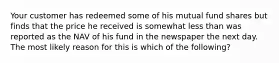 Your customer has redeemed some of his mutual fund shares but finds that the price he received is somewhat <a href='https://www.questionai.com/knowledge/k7BtlYpAMX-less-than' class='anchor-knowledge'>less than</a> was reported as the NAV of his fund in the newspaper the next day. The most likely reason for this is which of the following?