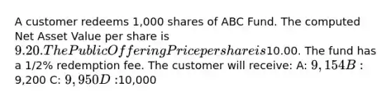 A customer redeems 1,000 shares of ABC Fund. The computed Net Asset Value per share is 9.20. The Public Offering Price per share is10.00. The fund has a 1/2% redemption fee. The customer will receive: A: 9,154 B:9,200 C: 9,950 D:10,000