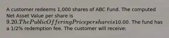 A customer redeems 1,000 shares of ABC Fund. The computed Net Asset Value per share is 9.20. The Public Offering Price per share is10.00. The fund has a 1/2% redemption fee. The customer will receive: