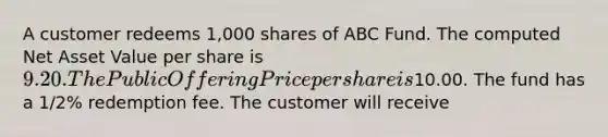 A customer redeems 1,000 shares of ABC Fund. The computed Net Asset Value per share is 9.20. The Public Offering Price per share is10.00. The fund has a 1/2% redemption fee. The customer will receive