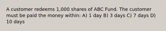 A customer redeems 1,000 shares of ABC Fund. The customer must be paid the money within: A) 1 day B) 3 days C) 7 days D) 10 days