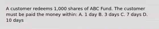 A customer redeems 1,000 shares of ABC Fund. The customer must be paid the money within: A. 1 day B. 3 days C. 7 days D. 10 days