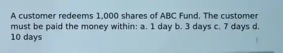 A customer redeems 1,000 shares of ABC Fund. The customer must be paid the money within: a. 1 day b. 3 days c. 7 days d. 10 days