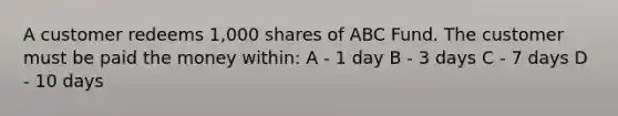 A customer redeems 1,000 shares of ABC Fund. The customer must be paid the money within: A - 1 day B - 3 days C - 7 days D - 10 days