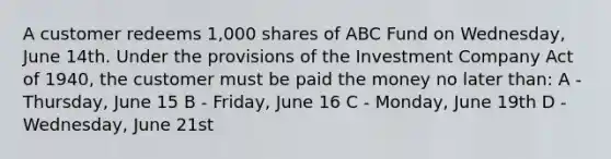 A customer redeems 1,000 shares of ABC Fund on Wednesday, June 14th. Under the provisions of the Investment Company Act of 1940, the customer must be paid the money no later than: A - Thursday, June 15 B - Friday, June 16 C - Monday, June 19th D - Wednesday, June 21st