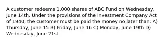 A customer redeems 1,000 shares of ABC Fund on Wednesday, June 14th. Under the provisions of the Investment Company Act of 1940, the customer must be paid the money no later than: A) Thursday, June 15 B) Friday, June 16 C) Monday, June 19th D) Wednesday, June 21st