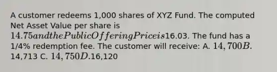 A customer redeems 1,000 shares of XYZ Fund. The computed Net Asset Value per share is 14.75 and the Public Offering Price is16.03. The fund has a 1/4% redemption fee. The customer will receive: A. 14,700 B.14,713 C. 14,750 D.16,120