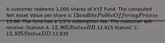 A customer redeems 1,000 shares of XYZ Fund. The computed Net Asset Value per share is 13 and the Public Offering Price is13.68. The fund has a 1/2% redemption fee. The customer will receive: StatusA A. 12,905 StatusB B.12,915 StatusC C. 12,925 StatusD D.12,935